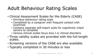 Adult Behaviour Rating Scales
• Clinical Assessment Scales for the Elderly (CASE)
• Omnibus behaviour rating scale
• Completed by a caregiver with frequent contact with
examinee
• Contains separate self-report scale for cognitively intact
seniors to complete
• Various clinical scales focus Axis I or clinical disorders
• Three validity scales are provided with the full-length
scales.
• Screening versions of the CASE are also available.
• Typically completed in 30 minutes or less
PSYC 3370 Behavioural Assessments C. Brannen 34
 