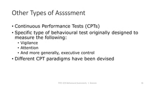 Other Types of Assssment
• Continuous Performance Tests (CPTs)
• Specific type of behavioural test originally designed to
measure the following:
• Vigilance
• Attention
• And more generally, executive control
• Different CPT paradigms have been devised
PSYC 3370 Behavioural Assessments C. Brannen 36
 