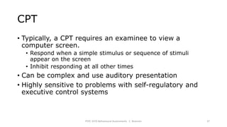 CPT
• Typically, a CPT requires an examinee to view a
computer screen.
• Respond when a simple stimulus or sequence of stimuli
appear on the screen
• Inhibit responding at all other times
• Can be complex and use auditory presentation
• Highly sensitive to problems with self-regulatory and
executive control systems
PSYC 3370 Behavioural Assessments C. Brannen 37
 