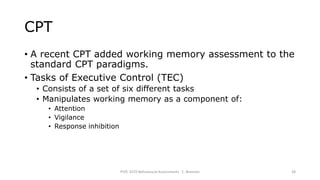CPT
• A recent CPT added working memory assessment to the
standard CPT paradigms.
• Tasks of Executive Control (TEC)
• Consists of a set of six different tasks
• Manipulates working memory as a component of:
• Attention
• Vigilance
• Response inhibition
PSYC 3370 Behavioural Assessments C. Brannen 38
 