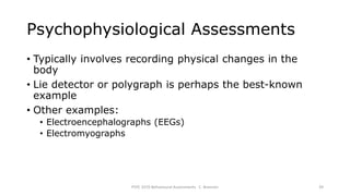 Psychophysiological Assessments
• Typically involves recording physical changes in the
body
• Lie detector or polygraph is perhaps the best-known
example
• Other examples:
• Electroencephalographs (EEGs)
• Electromyographs
PSYC 3370 Behavioural Assessments C. Brannen 39
 
