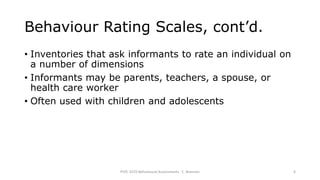 Behaviour Rating Scales, cont’d.
• Inventories that ask informants to rate an individual on
a number of dimensions
• Informants may be parents, teachers, a spouse, or
health care worker
• Often used with children and adolescents
PSYC 3370 Behavioural Assessments C. Brannen 6
 