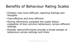 Benefits of Behaviour Rating Scales
• Children may have difficulty reporting feelings and
thoughts
• Cost-effective and time-efficient
• Having informants complete the scales allows
evaluation of less common behaviours, across different
settings
• Multiple raters/informants provide a broad sample of
behaviours across settings and times
PSYC 3370 Behavioural Assessments C. Brannen 7
 