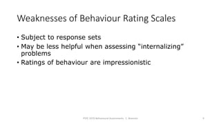 Weaknesses of Behaviour Rating Scales
• Subject to response sets
• May be less helpful when assessing “internalizing”
problems
• Ratings of behaviour are impressionistic
PSYC 3370 Behavioural Assessments C. Brannen 9
 