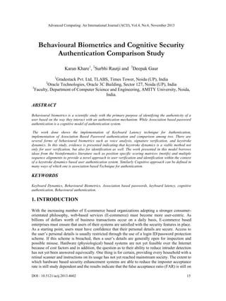 Advanced Computing: An International Journal (ACIJ), Vol.4, No.6, November 2013

Behavioural Biometrics and Cognitive Security
Authentication Comparison Study
Karan Khare1, 2Surbhi Rautji and 3Deepak Gaur
1

Gradestack Pvt. Ltd, TLABS, Times Tower, Noida (UP), India
Oracle Technologies, Oracle 3C Building, Sector 127, Noida (UP), India
3
Faculty, Department of Computer Science and Engineering, AMITY University, Noida,
India.
2

ABSTRACT
Behavioural biometrics is a scientific study with the primary purpose of identifying the authenticity of a
user based on the way they interact with an authentication mechanism. While Association based password
authentication is a cognitive model of authentication system.
The work done shows the implementation of Keyboard Latency technique for Authentication,
implementation of Association Based Password authentication and comparison among two. There are
several forms of behavioural biometrics such as voice analysis, signature verification, and keystroke
dynamics. In this study, evidence is presented indicating that keystroke dynamics is a viable method not
only for user verification, but also for identification as well. The work presented in this model borrows
ideas from the bioinformatics literature such as position specific scoring matrices (motifs) and multiple
sequence alignments to provide a novel approach to user verification and identification within the context
of a keystroke dynamics based user authentication system. Similarly Cognitive approach can be defined in
many ways of which one is association based Technique for authentication.

KEYWORDS
Keyboard Dynamics, Behavioural Biometrics, Association based passwords, keyboard latency, cognitive
authentication, Behavioural authentication.

1. INTRODUCTION
With the increasing number of E-commerce based organizations adopting a stronger consumerorientated philosophy, web-based services (E-commerce) must become more user-centric. As
billions of dollars worth of business transactions occur on a daily basis, E-commerce based
enterprises must ensure that users of their systems are satisfied with the security features in place.
As a starting point, users must have confidence that their personal details are secure. Access to
the user‘s personal details is usually restricted through the use of a login ID/password protection
scheme. If this scheme is breached, then a user‘s details are generally open for inspection and
possible misuse. Hardware (physiological) based systems are not yet feasible over the Internet
because of cost factors and in addition, the question as to their ability to reduce intruder detection
has not yet been answered equivocally. One thing is for certain, providing every household with a
retinal scanner and instructions on its usage has not yet reached mainstream society. The extent to
which hardware based security enhancement systems are able to reduce the imposter acceptance
rate is still study dependent and the results indicate that the false acceptance ratio (FAR) is still on
DOI : 10.5121/acij.2013.4602

15

 