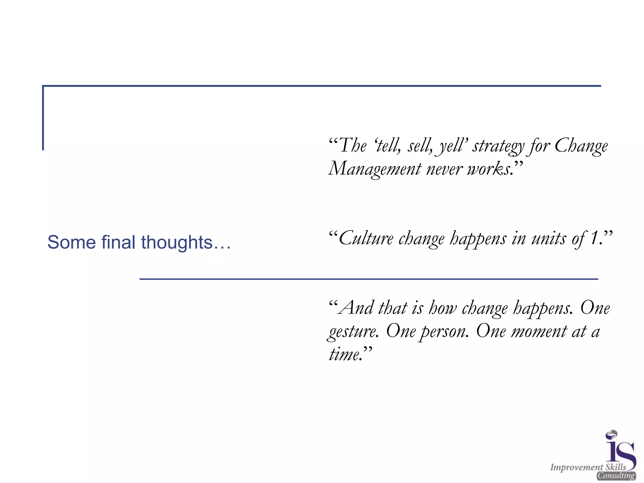 “The ‘tell, sell, yell’ strategy for Change
Management never works.”
“Culture change happens in units of 1.”
“And that is how change happens. One
gesture. One person. One moment at a
time.”
Some final thoughts…
 