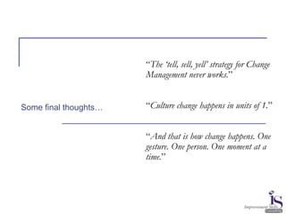 “The ‘tell, sell, yell’ strategy for Change
Management never works.”
“Culture change happens in units of 1.”
“And that is how change happens. One
gesture. One person. One moment at a
time.”
Some final thoughts…
 