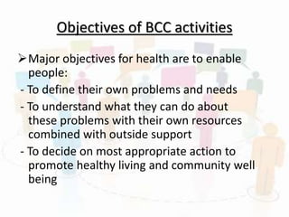 Objectives of BCC activities
Major objectives for health are to enable
people:
- To define their own problems and needs
- To understand what they can do about
these problems with their own resources
combined with outside support
- To decide on most appropriate action to
promote healthy living and community well
being
 