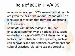Role of BCC in HIV/AIDS
• Increase knowledge : BCC can ensure that people
are given the basic facts about HIV and AIDS in a
language or medium that they can understand
and relate to .
• Stimulate community dialogue : BCC can
encourage community and national discussions
on the basic facts of HIV/AIDS & the underlying
factors that contribute to the epidemic, such as
risk behaviors and risk settings, environments and
cultural practices related to sex and sexuality .
 