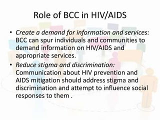 Role of BCC in HIV/AIDS
• Create a demand for information and services:
BCC can spur individuals and communities to
demand information on HIV/AIDS and
appropriate services.
• Reduce stigma and discrimination:
Communication about HIV prevention and
AIDS mitigation should address stigma and
discrimination and attempt to influence social
responses to them .
 
