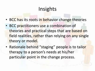 Insights
• BCC has its roots in behavior change theories
• BCC practitioners use a combination of
theories and practical steps that are based on
field realities, rather than relying on any single
theory or model.
• Rationale behind “staging” people is to tailor
therapy to a person’s needs at his/her
particular point in the change process.
 