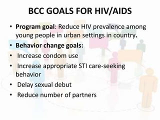 BCC GOALS FOR HIV/AIDS
• Program goal: Reduce HIV prevalence among
young people in urban settings in country.
• Behavior change goals:
• Increase condom use
• Increase appropriate STI care-seeking
behavior
• Delay sexual debut
• Reduce number of partners
 