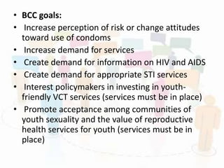 • BCC goals:
• Increase perception of risk or change attitudes
toward use of condoms
• Increase demand for services
• Create demand for information on HIV and AIDS
• Create demand for appropriate STI services
• Interest policymakers in investing in youth-
friendly VCT services (services must be in place)
• Promote acceptance among communities of
youth sexuality and the value of reproductive
health services for youth (services must be in
place)
 