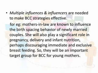 • Multiple influences & influencers are needed
to make BCC strategies effective.
for eg: mothers-in-law are known to influence
the birth spacing behavior of newly married
couples. She will also play a significant role in
pregnancy, delivery and infant nutrition,
perhaps discouraging immediate and exclusive
breast feeding. So, they will be an important
target group for BCC for young mothers.
 