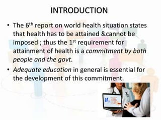 INTRODUCTION
• The 6th report on world health situation states
that health has to be attained &cannot be
imposed ; thus the 1st requirement for
attainment of health is a commitment by both
people and the govt.
• Adequate education in general is essential for
the development of this commitment.
 