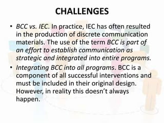 CHALLENGES
• BCC vs. IEC. In practice, IEC has often resulted
in the production of discrete communication
materials. The use of the term BCC is part of
an effort to establish communication as
strategic and integrated into entire programs.
• Integrating BCC into all programs. BCC is a
component of all successful interventions and
must be included in their original design.
However, in reality this doesn’t always
happen.
 