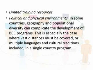 • Limited training resources
• Political and physical environments. In some
countries, geography and populational
diversity can complicate the development of
BCC programs. This is especially the case
where vast distances must be covered, or
multiple languages and cultural traditions
included, in a single country program.
 