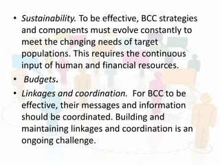 • Sustainability. To be effective, BCC strategies
and components must evolve constantly to
meet the changing needs of target
populations. This requires the continuous
input of human and financial resources.
• Budgets.
• Linkages and coordination. For BCC to be
effective, their messages and information
should be coordinated. Building and
maintaining linkages and coordination is an
ongoing challenge.
 