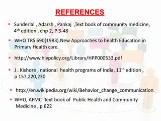  Sunderlal , Adarsh , Pankaj ,Text book of community medicine,
4th edition , chp 2, P 3-48
 J . Kishore , national health programs of India, 11th edition ,
p 157,220,230
 WHO TRS 690(1983).New Approaches to health Education in
Primary Health care.
REFERENCES
 http://www.hivpolicy.org/Library/HPP000533.pdf
 http://en.wikipedia.org/wiki/Behavior_change_communication
 WHO, AFMC Text book of Public Health and Community
Medicine , p 622
 