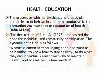 HEALTH EDUCATION
 The process by which individuals and groups of
people learn to behave in a manner conducive to the
promotion ,maintenance or restoration of health
(John M Last)
 The declaration of Alma-Ata(1978) emphasized the
need for individual and community participation. The
dynamic definition is as follows:
“A process aimed at encouraging people to want to
be healthy , to know how to stay healthy , to do what
they can individually and collectively to maintain
health , and to seek help when needed”.
 