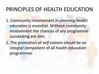 PRINCIPLES OF HEALTH EDUCATION
1. Community involvement in planning health
education is essential. Without community
involvement the chances of any programme
succeeding are slim.
2. The promotion of self esteem should be an
integral component of all health education
programmes
 
