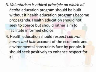 3. Voluntarism is ethical principle on which all
health education program should be built
without it health education programs become
propaganda. Health education should not
seek to coerce but should rather aim to
facilitate informed choice.
4. Health education should respect cultural
norms and take account of the economic and
environmental constraints face by people. It
should seek positively to enhance respect for
all.
 