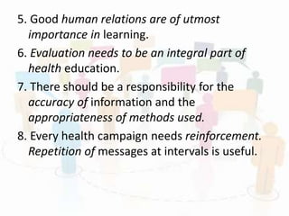 5. Good human relations are of utmost
importance in learning.
6. Evaluation needs to be an integral part of
health education.
7. There should be a responsibility for the
accuracy of information and the
appropriateness of methods used.
8. Every health campaign needs reinforcement.
Repetition of messages at intervals is useful.
 