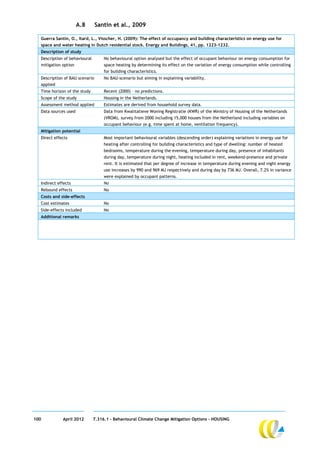 A.8       Santin et al., 2009

  Guerra Santin, O., Itard, L., Visscher, H. (2009): The effect of occupancy and building characteristics on energy use for
  space and water heating in Dutch residential stock. Energy and Buildings, 41, pp. 1223-1232.
  Description of study
  Description of behavioural        No behavioural option analysed but the effect of occupant behaviour on energy consumption for
  mitigation option                 space heating by determining its effect on the variation of energy consumption while controlling
                                    for building characteristics.
  Description of BAU scenario       No BAU-scenario but aiming in explaining variability.
  applied
  Time horizon of the study         Recent (2000) – no predictions.
  Scope of the study                Housing in the Netherlands.
  Assessment method applied         Estimates are derived from household survey data.
  Data sources used                 Data from Kwalitatieve Woning Registratie (KWR) of the Ministry of Housing of the Netherlands
                                    (VROM), survey from 2000 including 15,000 houses from the Netherland including variables on
                                    occupant behaviour (e.g. time spent at home, ventilation frequency).
  Mitigation potential
  Direct effects                    Most important behavioural variables (descending order) explaining variations in energy use for
                                    heating after controlling for building characteristics and type of dwelling: number of heated
                                    bedrooms, temperature during the evening, temperature during day, presence of inhabitants
                                    during day, temperature during night, heating included in rent, weekend-presence and private
                                    rent. It is estimated that per degree of increase in temperature during evening and night energy
                                    use increases by 990 and 969 MJ respectively and during day by 736 MJ. Overall, 7.2% in variance
                                    were explained by occupant patterns.
  Indirect effects                  No
  Rebound effects                   No
  Costs and side-effects
  Cost estimates                    No
  Side-effects included             No
  Additional remarks




100          April 2012        7.316.1 – Behavioural Climate Change Mitigation Options - HOUSING
 