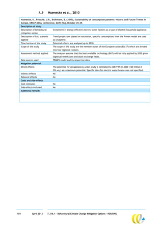 A.9       Huenecke et al., 2010

  Huenecke, K., Fritsche, U.R., Brohmann, B. (2010), Sustainability of consumption patterns: Historic and Future Trends in
  Europe, ERSCP-EMSU conference, Delft (NL), October 25-29.
  Description of study
  Description of behavioural        Investment in energy-efficient electric water heaters as a type of electric household appliance.
  mitigation option
  Description of BAU scenario       Trend projections (based on saturation, specific consumption) from the Primes model are used
  applied                           as a baseline.
  Time horizon of the study         Potential effects are analysed up to 2030.
  Scope of the study                The scope of the study are the member states of the European union (EU-27) which are divided
                                    into four regional clusters.
  Assessment method applied         The analyses assume that the best available technology (BAT) will be fully applied by 2030 given
                                    logistical restrictions and stock exchange rates.
  Data sources used                 PRIMES model and its respective data.
  Mitigation potential
  Direct effects                    The potential for all appliances under study is estimated to 300 TWh in 2030 (120 million t
                                    CO2 eq.) as a maximum potential. Specific data for electric water heaters are not specified.
  Indirect effects                  No
  Rebound effects                   No
  Costs and side-effects
  Cost estimates                    No
  Side-effects included             No
  Additional remarks




101          April 2012        7.316.1 – Behavioural Climate Change Mitigation Options - HOUSING
 