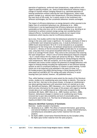 operation of appliances, preferred room temperatures, usage patterns with
                  regard to opening windows, etc. Some of these behavioural measures imply a
                  change of routines without changing lifestyle (e.g. optimised operation of
                  heating installations without reducing the room temperature), others imply
                  greater changes (e.g. reduced room temperature). Efficiency behaviour is not
                  the main focus of this study, for it mainly results in the investment into
                  different technologies, but the curtailment behaviour remains unchanged.

                  The impact of efficiency behaviours on energy demand is often assumed to be
                  higher than of curtailment behaviours (cp. Abrahamse et al., 2004).
                  Furthermore it can be hypothesised that efficiency behaviours are more
                  sustainable as they only once call for a certain behaviour (e.g. deciding on an
                  investment) to achieve constant energy savings (not considering direct
                  rebound effects). Curtailment behaviours usually do not require initial
                  investments which may be a barrier to efficiency behaviours.

                  Up to now, first studies confirm that the behavioural potential for saving
                  energy in the area under study is significant. For example, estimates of what is
                  a comfortable room temperature greatly vary. A study by Schlomann et al.
                  (2004) found values between 18 to 25°C to be evaluated as an acceptable
                  temperature for the living room, for bedroom temperatures varied between
                  10 and 22°C. Ministry of the Environment (2008) provide data for an exemplary
                  case, using data from a two-person-household which has an energy demand
                  close to an average Finnish citizen. They come to the conclusion that lowering
                  the room temperature – which is one of several behavioural measures analysed
                  – by 2°C would reduce the CO2 impact per person by 250 kg/a. These results
                  imply that there may be a significant potential for saving energy by reducing
                  room temperatures. With one exception, all of the studies included in the
                  factsheets (see annex) further analyse the potential of changed behaviour with
                  regard to heating thereby including the replacement of less efficient heating
                  systems as well as curtailment behaviour in relation to space heating. Further
                  results are to be expected to be published in the years to come, e.g.
                  EU-funded projects like eSESH (Saving Energy in Social Housing with ICT;
                  www.esesh.eu) and BECA (ICT for energy and water efficiency in social
                  housing) have just started, however, not published results.

                  Thus, while heating is covered to some extent by the results of the literature
                  review, studies on air-conditioning were even harder to identify. This may be
                  due to the fact, that due to the actual climate, in Europe air-conditioning is
                  just about gaining importance with saturation levels not reached up to now
                  (cp. Bertoldi and Atanasiu, 2007; Moussaoui, n.d.). Some studies from the US
                  which are also informative for the scope of this project with regard to heating
                  include data on air-conditioning and were there also included into the
                  factsheets (BC Hydro, 2007; Dietz et al., 2009; Gardner and Stern, 2008).
                  However, behavioural changes in relation to air conditioning were finally
                  removed due to poor data availability and lack of conceivable policy
                  instruments (see Section 2.4). The final list of behavioural options identified is
                  equally provided in that chapter.

                  Measures identified: Summary of factsheets
                  Overview – studies included in factsheets:
                  1. Abrahamse et al. (2007): The effect of tailored information, goal-setting
                     and tailored feedback on household energy use, energy-related behaviours,
                     and behavioural antecedents (plus further material from the same
                     project).
                  2. BC Hydro (2007): Conservation Potential Review by the Canadian utility
                     BC Hydro (plus further material from the same project).




14   April 2012   7.316.1 – Behavioural Climate Change Mitigation Options - HOUSING
 