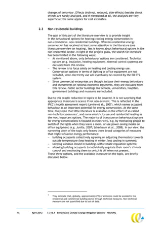 changes of behaviour. Effects (indirect, rebound, side-effects) besides direct
                  effects are hardly analysed, and if mentioned at all, the analyses are very
                  superficial; the same applies for cost estimates.


           2.3    Non-residential buildings

                  The goal of this part of the literature overview is to provide insight
                  in the behavioural options for heating/cooling energy conservation in
                  non-commercial, non-residential buildings. Whereas residential energy
                  conservation has received at least some attention in the literature (see
                  literature overview on housing), less is known about behavioural options in the
                  non-residential sector. In light of the project goals, the search for literature
                  has been limited in the following ways:
                   As mentioned above, only behavioural options are considered. Technical
                      options (e.g. insulation, heating equipment, thermal control systems) are
                      excluded from this review.
                   The review is to focus solely on heating and cooling energy use.
                      Conservation options in terms of lighting or office equipment are not
                      included, since electricity use will eventually be covered by the EU ETS
                      system.
                   Since commercial enterprises are thought to base their energy behaviours
                      and investments on rational economic arguments, they are excluded from
                      this review. Public sector buildings like schools, universities, hospitals,
                      government buildings and museums are included.

                  Due to this drastic reduction in topics to be covered, it is not surprising that
                  appropriate literature is scarce if not non-existent. This is reflected in the
                  IPCC’s fourth assessment report (Levine et al., 2007), which names occupant
                  behaviour as an important potential for energy conservation. At the same
                  time, they note that little literature is available on the effect of so-called
                  non-technical measures1, and name electricity use and residential heating as
                  the most important options. The majority of literature on behavioural options
                  for energy conservations is focused on electricity, e.g. by motivating people to
                  switch of the lights when they leave a room, or use power-saving modes on
                  office equipment (e.g. Junilla, 2007; Scherbaum et al., 2008). In our view, the
                  narrowing down of the topic only leaves three broad categories of measures
                  that might influence energy performance:
                   building occupants collectively agreeing on adjusting thermostats towards
                      outside temperature (less heating in winter, less cooling in summer);
                   keeping windows closed in buildings with climate regulation systems;
                   allowing building occupants to individually regulate their room’s climate
                      control and motivating them to switch it off when not present.
                  These three options, and the available literature on the topic, are briefly
                  discussed below.




                  1
                       They estimate that, globally, approximately 29% of emissions could be avoided in the
                       residential and commercial building sector through technical measures. Non-technical
                       measures are not quantified due to lack of data.




16   April 2012   7.316.1 – Behavioural Climate Change Mitigation Options - HOUSING
 