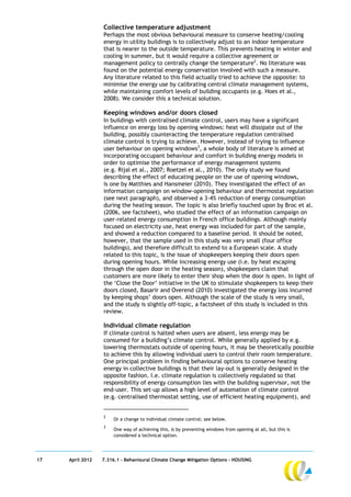 Collective temperature adjustment
                  Perhaps the most obvious behavioural measure to conserve heating/cooling
                  energy in utility buildings is to collectively adjust to an indoor temperature
                  that is nearer to the outside temperature. This prevents heating in winter and
                  cooling in summer, but it would require a collective agreement or
                  management policy to centrally change the temperature2. No literature was
                  found on the potential energy conservation involved with such a measure.
                  Any literature related to this field actually tried to achieve the opposite: to
                  minimise the energy use by calibrating central climate management systems,
                  while maintaining comfort levels of building occupants (e.g. Hoes et al.,
                  2008). We consider this a technical solution.

                  Keeping windows and/or doors closed
                  In buildings with centralised climate control, users may have a significant
                  influence on energy loss by opening windows: heat will dissipate out of the
                  building, possibly counteracting the temperature regulation centralised
                  climate control is trying to achieve. However, instead of trying to influence
                  user behaviour on opening windows3, a whole body of literature is aimed at
                  incorporating occupant behaviour and comfort in building energy models in
                  order to optimise the performance of energy management systems
                  (e.g. Rijal et al., 2007; Roetzel et al., 2010). The only study we found
                  describing the effect of educating people on the use of opening windows,
                  is one by Matthies and Hansmeier (2010). They investigated the effect of an
                  information campaign on window-opening behaviour and thermostat regulation
                  (see next paragraph), and observed a 3-4% reduction of energy consumption
                  during the heating season. The topic is also briefly touched upon by Broc et al.
                  (2006, see factsheet), who studied the effect of an information campaign on
                  user-related energy consumption in French office buildings. Although mainly
                  focused on electricity use, heat energy was included for part of the sample,
                  and showed a reduction compared to a baseline period. It should be noted,
                  however, that the sample used in this study was very small (four office
                  buildings), and therefore difficult to extend to a European scale. A study
                  related to this topic, is the issue of shopkeepers keeping their doors open
                  during opening hours. While increasing energy use (i.e. by heat escaping
                  through the open door in the heating season), shopkeepers claim that
                  customers are more likely to enter their shop when the door is open. In light of
                  the ‘Close the Door’ initiative in the UK to stimulate shopkeepers to keep their
                  doors closed, Basarir and Overend (2010) investigated the energy loss incurred
                  by keeping shops’ doors open. Although the scale of the study is very small,
                  and the study is slightly off-topic, a factsheet of this study is included in this
                  review.

                  Individual climate regulation
                  If climate control is halted when users are absent, less energy may be
                  consumed for a building’s climate control. While generally applied by e.g.
                  lowering thermostats outside of opening hours, it may be theoretically possible
                  to achieve this by allowing individual users to control their room temperature.
                  One principal problem in finding behavioural options to conserve heating
                  energy in collective buildings is that their lay-out is generally designed in the
                  opposite fashion. I.e. climate regulation is collectively regulated so that
                  responsibility of energy consumption lies with the building supervisor, not the
                  end-user. This set-up allows a high level of automation of climate control
                  (e.g. centralised thermostat setting, use of efficient heating equipment), and


                  2
                       Or a change to individual climate control; see below.
                  3
                       One way of achieving this, is by preventing windows from opening at all, but this is
                       considered a technical option.




17   April 2012   7.316.1 – Behavioural Climate Change Mitigation Options - HOUSING
 