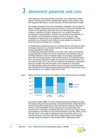 3        Abatement potential and costs
                   After applying a three-step selection procedure, three behavioural change
                   options remained to be further analysed with regards to GHG impacts, costs
                   and important side-effects, as well as barriers of these behavioural changes.

                   The energy consumption of private households is dependent of two classes of
                   factors: building characteristics and user behaviour. Factors like dwelling size,
                   location of the apartment within the house, the heating system, type of
                   windows, insulation or climatic influences etc. are counted among the
                   non-personal housing variables, whereas the very specific user behaviour of
                   the residents, and furthermore occupancy rate (e.g. family or single
                   household), occupancy time (e.g. employed or retired people) or living
                   conditions (e.g. living with small children or elder people) are important
                   determinants of the energy use in buildings.

                   In energetically not optimised and non-retrofitted houses, the absolute effect
                   of energy savings due to curtailment behaviour is high, because the overall
                   energy consumption is high as well.
                   In energetically optimised buildings on the other hand, where the technical
                   energy potential is already more or less exhausted, the heating and natural
                   ventilation behaviour have the highest impact on the energy consumption,
                   given that the energy demand is mainly determined by the ventilation losses.
                   Thus, the absolute potential is higher for old and non-retrofitted houses, but
                   the relative impact and in this vein the importance of behaviour compared to
                   technical changes rises with the quality of the insulation of the houses.
                   The following figure shows the relative amount of manual ventilation (blue)
                   and transmission (red) heating energy losses (transmission means losses due to
                   thermal leaks at e.g. windows, walls and the roof).


        Figure 1   Relative contribution of transmission and ventilation to the overall energy losses of a building

                    100%


                     75%
                                                                                               Transmission
                     50%
                                                                                               Ventilation


                     25%

                      0%
                              building stock        standard           efficient
                                                  new building       new building




                   According to Hacke (2009), the three selected behavioural changes even bear
                   the largest energy reduction potential, stating that domestic energy demand is
                   mostly influenced by temperature choice and manual ventilation behaviour.
                   However, large bandwidths of what users perceive as comfortable room
                   temperature or reasonable ventilation behaviour can be found. Figure 2 shows
                   two examples of the effects of user relevant behaviour (see IWU, 2007). At the
                   left side, there is the range of individual energy consumption data in non-
                   retrofitted houses, and on the right of low-energy houses. Even though the
                   average energy consumption in low-energy houses is significantly lower,




21   April 2012    7.316.1 – Behavioural Climate Change Mitigation Options - HOUSING
 