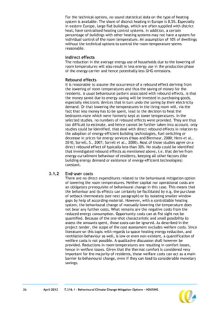 For the technical options, no sound statistical data on the type of heating
                  system is available. The share of district heating in Europe is 8,5%. Especially
                  in eastern Europe, large flat buildings, which are often supplied with district
                  heat, have centralised heating control systems. In addition, a certain
                  percentage of buildings with other heating systems may not have a system for
                  individual control of the room temperature. An assumption of 10% of dwellings
                  without the technical options to control the room temperature seems
                  reasonable.

                  Indirect effects
                  The reduction in the average energy use of households due to the lowering of
                  room temperatures will also result in less energy use in the production phase
                  of the energy carrier and hence potentially less GHG emissions.

                  Rebound effects
                  It is reasonable to assume the occurrence of a rebound effect deriving from
                  the lowering of room temperatures and thus the saving of money for the
                  residents. A usual behavioural pattern associated with rebound effects, is that
                  the money saved due to energy saving will be invested in purchasing goods,
                  especially electronic devices that in turn undo the saving by their electricity
                  demand. Or that lowering the temperatures in the living room will, via the
                  fact that less money has to be spent, lead to the decision to heat the
                  bedrooms more which were formerly kept at lower temperatures. In the
                  selected studies, no numbers of rebound effects were provided. They are thus
                  too difficult to estimate, and hence cannot be further taken into account. only
                  studies could be identified, that deal with direct rebound effects in relation to
                  the adoption of energy-efficient building technologies, fuel switching or
                  decrease in prices for energy services (Haas and Biermayr, 2000; Hens et al.,
                  2010; Sorrell, S., 2007; Sorrell et al., 2000). Most of those studies agree on a
                  direct rebound effect of typically less than 30%. No study could be identified
                  that investigated rebound effects as mentioned above, i.e. that derive from
                  energy curtailment behaviour of residents, keeping all other factors (like
                  building energy demand or existence of energy-efficient technologies)
                  constant.

        3.1.2     End-user costs
                  There are no direct expenditures related to the behavioural mitigation option
                  of lowering the room temperatures. Neither capital nor operational costs are
                  an obligatory prerequisite of behavioural change in this case. This means that
                  the behaviour and its effects can certainly be facilitated by e.g. the purchase
                  of setback thermostats (see next paragraph) or by isolating smaller window
                  gaps by help of according material. However, with a controllable heating
                  system, the behavioural change of manually lowering the temperature does
                  not bear any further costs. What remains are the negative costs from the
                  reduced energy consumption. Opportunity costs can at fist sight not be
                  quantified. Because of the one-shot characteristic and small possibility to
                  assess the amounts spent, those costs can be ignored. As described in the
                  project tender, the scope of the cost assessment excludes welfare costs. Since
                  literature on this topic with regards to space heating energy reduction, and
                  ventilation behaviour as well, is low or even non-existent, a quantification of
                  welfare costs is not possible. A qualitative discussion shall however be
                  provided. Reductions in room temperatures are resulting in comfort losses,
                  hence in welfare losses. Given that the thermal comfort is considered very
                  important for the majority of residents, those welfare costs can act as a main
                  barrier to behavioural change, even if they can lead to considerable monetary
                  savings.




26   April 2012   7.316.1 – Behavioural Climate Change Mitigation Options - HOUSING
 