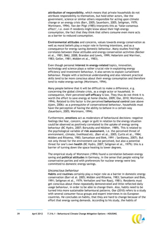 attribution of responsibility, which means that private households do not
                  attribute responsibility to themselves, but hold other actors, like the
                  government, science or similar others responsible for acting upon climate
                  change or an energy crisis (Barr, 2005; Sauerborn, 2005; Seligman, 1979;
                  Wortmann, 1994). Van der Pligt (1985) interprets this as ‘false-consensus
                  effect’, i.e. even if residents might know about their high energy
                  consumption, the fact that they think that others consume even more acts
                  as a barrier to reduced consumption.

                  Environmental attitudes and concerns, values towards energy conservation as
                  well as moral beliefs play a major role in forming intentions, and as a
                  consequence for energy saving domestic behaviour. Many studies find high
                  correlates between these attitudes and energy conservation activities (Becker
                  et al., 1981; BMU, 2008; Brandon and Lewis, 1999; Heberlein and Warriner,
                  1983; Geller, 1981; Midden et al., 1983).

                  Even though personal interest in energy-related topics, innovation,
                  technology and science plays a rather crucial role in explaining energy
                  efficiency and investment behaviour, it also serves to explain curtailment
                  behaviour. People with a technical understanding and also relevant practical
                  skills tend to be more conscious about their energy consumption and therefore
                  tend to make energy savings (Wortmann, 1994).

                  Many people believe that it will be difficult to make a difference, e.g.
                  concerning the global climate crisis, as a single actor or household. In
                  consequence, their perceived self-efficacy is low. They thus do not think it is
                  worth the effort to save energy at home (Hacke, 2009; Ose, 2010; Wortmann,
                  1994). Related to this factor is the perceived behavioural control (see above
                  Ajzen, 2006): as a prerequisite of conservational behaviour, households must
                  have the perception of having the ability to behave in a certain way
                  (Sauerborn, 2005; Wortmann, 1994).

                  Furthermore, emotions act as moderators of behavioural decisions: negative
                  feelings like fear, concern, anger or guilt in relation to the energy situation
                  could be observed as positively correlated to the uptake of energy saving
                  behaviour (BC Hydro, 2007; Borsutzky and Nöldner, 1989). This is related to
                  the psychological variable of risk assessment, i.e. the perceived threat of
                  environment, climate, livelihood etc. (Barr et al., 2005; Curtis et al., 1984;
                  Midden and Ritsema, 1983; Samuelson and Biek, 1991 ; Sardianou, 2007). But
                  not only threat for the environment can be perceived, but also a potential
                  threat for one’s own health (BC Hydro, 2007; Seligman et al., 1979): this is a
                  barrier of turning down the space heating to lower degrees.

                  The empirical study of Wortmann (1994) found a correlation between energy
                  saving and political attitudes in Germany, in the sense that people voting for
                  conservative parties and with preferences for nuclear energy were less
                  committed to domestic energy savings.

                  Unconscious behaviour
                  Habits and routines certainly play a major role as a barrier in domestic energy
                  conservation (Barr et al. 2005; Midden and Ritsema, 1983; Samuelson and Biek,
                  1991; Seligman et al., 1979; Verhallen and Van Raaij, 1981). Residents must
                  get conscious about these repeatedly demonstrated and little reflected daily
                  usage behaviour, in order to be able to change them. Also, habits need to be
                  turned into more sustainable behavioural patterns. Ose (2010) refers to a study
                  with several consumer focus groups and expert interviews in six European
                  countries. He concludes on habits, that they are hard to change because of the
                  effort that energy saving demands. According to his study, the habits of



39   April 2012   7.316.1 – Behavioural Climate Change Mitigation Options - HOUSING
 