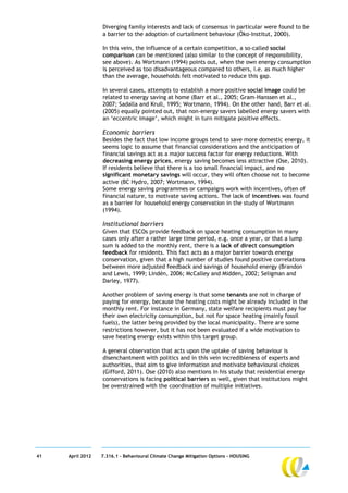 Diverging family interests and lack of consensus in particular were found to be
                  a barrier to the adoption of curtailment behaviour (Öko-Institut, 2000).

                  In this vein, the influence of a certain competition, a so-called social
                  comparison can be mentioned (also similar to the concept of responsibility,
                  see above). As Wortmann (1994) points out, when the own energy consumption
                  is perceived as too disadvantageous compared to others, i.e. as much higher
                  than the average, households felt motivated to reduce this gap.

                  In several cases, attempts to establish a more positive social image could be
                  related to energy saving at home (Barr et al., 2005; Gram-Hanssen et al.,
                  2007; Sadalla and Krull, 1995; Wortmann, 1994). On the other hand, Barr et al.
                  (2005) equally pointed out, that non-energy savers labelled energy savers with
                  an ‘eccentric image’, which might in turn mitigate positive effects.

                  Economic barriers
                  Besides the fact that low income groups tend to save more domestic energy, it
                  seems logic to assume that financial considerations and the anticipation of
                  financial savings act as a major success factor for energy reductions. With
                  decreasing energy prices, energy saving becomes less attractive (Ose, 2010).
                  If residents believe that there is a too small financial impact, and no
                  significant monetary savings will occur, they will often choose not to become
                  active (BC Hydro, 2007; Wortmann, 1994).
                  Some energy saving programmes or campaigns work with incentives, often of
                  financial nature, to motivate saving actions. The lack of incentives was found
                  as a barrier for household energy conservation in the study of Wortmann
                  (1994).

                  Institutional barriers
                  Given that ESCOs provide feedback on space heating consumption in many
                  cases only after a rather large time period, e.g. once a year, or that a lump
                  sum is added to the monthly rent, there is a lack of direct consumption
                  feedback for residents. This fact acts as a major barrier towards energy
                  conservation, given that a high number of studies found positive correlations
                  between more adjusted feedback and savings of household energy (Brandon
                  and Lewis, 1999; Lindén, 2006; McCalley and Midden, 2002; Seligman and
                  Darley, 1977).

                  Another problem of saving energy is that some tenants are not in charge of
                  paying for energy, because the heating costs might be already included in the
                  monthly rent. For instance in Germany, state welfare recipients must pay for
                  their own electricity consumption, but not for space heating (mainly fossil
                  fuels), the latter being provided by the local municipality. There are some
                  restrictions however, but it has not been evaluated if a wide motivation to
                  save heating energy exists within this target group.

                  A general observation that acts upon the uptake of saving behaviour is
                  disenchantment with politics and in this vein incredibleness of experts and
                  authorities, that aim to give information and motivate behavioural choices
                  (Gifford, 2011). Ose (2010) also mentions in his study that residential energy
                  conservations is facing political barriers as well, given that institutions might
                  be overstrained with the coordination of multiple initiatives.




41   April 2012   7.316.1 – Behavioural Climate Change Mitigation Options - HOUSING
 