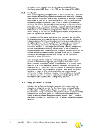 successful, as was evaluated over various programmes and initiatives
                  (Abrahamse et al.,2005; Dwyer et al., 1993; see also Steg and Vlek, 2009).

        4.1.3     Conclusion
                  When considering energy saving behaviour on the household level, a distinction
                  of curtailment and efficiency behaviours must be made, the latter addressing
                  investments in usually high-cost efficiency technologies in buildings. The focus
                  of the report at hand lies on curtailment behaviour, which is driven by daily
                  habits and routines and manifests itself as part of people´s lifestyles (e.g.
                  turning of the lights or the heating in unused rooms). A further distinction to
                  understand barriers of the three behaviours in consideration (reducing space
                  heating temperature; optimising thermostat settings; optimising ventilation
                  behaviour) is to focus on heating energy provided mostly by fossil fuels or
                  district heating on the one hand, and energy consumption through the use of
                  electrical appliances on the other hand.

                  A categorisation of barriers according to a given framework was helpful for
                  identifying common patterns and characteristics for the various behavioural
                  mitigation options. To the most important barriers towards residential energy
                  saving belong limited cognition, as lack of knowledge and awareness about
                  one´s own energy consumption. Furthermore, hindering factors can be
                  worldviews that tend to preclude pro-environmental attitudes, comparisons
                  with key other people (that usually act as a driver) or the attribution of
                  responsibility to others, sunk energy costs, plugged-in behavioural routines and
                  the lack of direct energy consumption feedback. Those barriers are usually
                  strongly correlated to some demographic factors, e.g. low income and
                  education or gender differences.

                  It can be suggested that for several patterns (e.g. particular behavioural
                  routines of different societal groups), specific policy instruments will be
                  helpful; whereas for common patterns that were found to be existing among
                  the public (e.g. lack of knowledge, behavioural concern, social norms etc.)
                  more general policy instruments may be preferred. As for diffusion patterns,
                  governmental efforts are seen as a first step to act upon people´s resistance
                  to change by means of different communication and awareness rising
                  instruments. Packages of policies, including instruments like e.g. financial
                  incentives or provision of consumer feedback, seem to be appropriate to
                  tackle barriers towards household heating energy reduction.


           4.2    Policy instruments in housing

                  In this section we follow an integrated approach for the exploration and
                  discussion of policy instruments. The three behavioural options at hand are
                  interdependent in the sense, that they aid one another in order to reduce
                  household heat energy consumption. Policy instruments are thus not identified
                  per behavioural mitigation option, but for the combination of behaviours
                  aiming at reducing thermal energy consumption at home. Table 12 shows an
                  overview of possible policy instruments that can address the before mentioned
                  behaviour.




43   April 2012   7.316.1 – Behavioural Climate Change Mitigation Options - HOUSING
 
