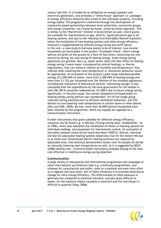 reduce fuel bills. It is funded by an obligation on energy suppliers and
                  electricity generators, and promotes a ‘whole house’ approach i.e. packages
                  of energy efficiency measures best suited to the individual property, including
                  energy audits. The programme is delivered through the development of
                  community-based partnerships between local authorities, community groups
                  and energy companies, via a house-by-house, street-by-street approach. This
                  is similar to the ‘WarmFront’ Scheme in Great Britain as well, where grants
                  are available for improvements on gas, electric, liquid petroleum gas or oil
                  heating systems, and also to the ‘National Grid Affordable Warmth Solutions’,
                  where the installation of new heating systems and other energy efficiency
                  measures is supplemented by tailored energy saving and tariff advice.
                  In this vein, a case-study in Germany seems to be of interest: Low-income
                  households can participate in the project ‘Stromspar-Check’, where energy
                  advices are given on the ground on a face-to-face level, concerning not only
                  electricity saving, but also saving of heating energy. Small energy saving
                  appliances are granted, like e.g. water savers (that will take effect on heating
                  energy saving if warm water is produced by central heating), or thermo
                  hygrometers, that can measure relative air humidity and temperature, thus
                  indicate when lowering the room temperature or ventilation behaviour would
                  be appropriate. An evaluation of the project’s pilot study indicated possible
                  savings of 2,500 kWh of power, more than 2,200 kWh of heating energy and
                  more than 2 t CO2 per household over the lifetime of the installed appliances,
                  including the realisation of behavioural advices. Interesting enough, it was
                  calculated that the expenditures by the local government for the sample in
                  view (96,700 €) would be redeemed by 141,000 € due to future energy saving.
                  Specifically, in the pilot study, the overall compliance of householders to
                  heating energy saving advices was considerable: 31% of the target group
                  indicates having switched over to efficient ventilation behaviour, and 25%
                  declare to now lowering room temperatures in certain rooms or when absent.
                  (Ifeu and ISOE, 2009). By now, more than 50,000 German households have
                  been reached by this programme, which can equally be regarded as a
                  communication instrument.

                  Further instruments that grant subsidies for different energy efficiency
                  measures can be found e.g. in Norway (‘Energy saving loans, Husbankslån’, as
                  of 1996), which also subsidises the installation of meters in heating systems for
                  individual readings, and equipment for thermostatic control. An evaluation of
                  the policy measure could not be found (see Mure: NOR12). Overall, wherever
                  old and not adjustable heating systems (especially true for the eastern MS due
                  to at times over dimensioned district heating schemes) are replaced by
                  adjustable ones, this technical advancement leaves room for people do decide
                  on manually lowering room temperatures as well. As it is suggested by OECD
                  (2008) dealing with , incentive-based instruments probably belong to the most
                  cost-effective in meeting an energy-saving objective.

                  Communication
                  A large variety of educational and informational programmes and campaigns or
                  other more bottom-up initiatives (like e.g. community programmes), and
                  schemes for consultancies and audits, exist on a national and even more often
                  on a regional and local level. Aim of these initiatives is to promote behavioural
                  change for more energy efficiency. The effectiveness of these measures is
                  generally low compared to technical solutions, and also quite difficult to
                  assess, for the measure-impact causality is uncertain and the real impact is
                  difficult to quantify (Steg, 2008).




47   April 2012   7.316.1 – Behavioural Climate Change Mitigation Options - HOUSING
 