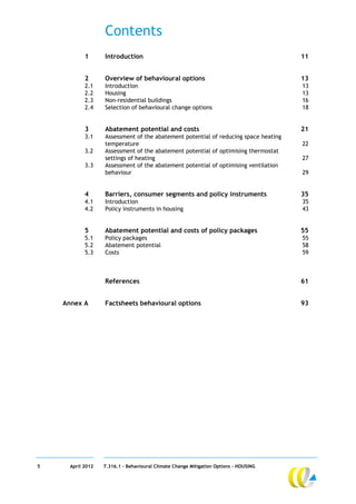 Contents
            1      Introduction                                                        11


            2      Overview of behavioural options                                     13
            2.1    Introduction                                                        13
            2.2    Housing                                                             13
            2.3    Non-residential buildings                                           16
            2.4    Selection of behavioural change options                             18


            3      Abatement potential and costs                                       21
            3.1    Assessment of the abatement potential of reducing space heating
                   temperature                                                         22
            3.2    Assessment of the abatement potential of optimising thermostat
                   settings of heating                                                 27
            3.3    Assessment of the abatement potential of optimising ventilation
                   behaviour                                                           29


            4      Barriers, consumer segments and policy instruments                  35
            4.1    Introduction                                                        35
            4.2    Policy instruments in housing                                       43


            5      Abatement potential and costs of policy packages                    55
            5.1    Policy packages                                                     55
            5.2    Abatement potential                                                 58
            5.3    Costs                                                               59



                   References                                                          61


    Annex A        Factsheets behavioural options                                      93




5     April 2012   7.316.1 – Behavioural Climate Change Mitigation Options - HOUSING
 