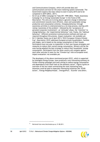 and Communications Company, which will provide data and
                       communications services for the smart-metering system nationwide. The
                       Government expects the mass rollout to start in early 2014 and to be
                       completed in 2019 (DECC, 2011).
                      EU-23 (as of 2004; Campaign for Take Off: 1999-2003). ‘Public Awareness
                       Campaign for an Energy Sustainable Europe’ in the frame of IEE.
                       Description: The aims are to bring about a genuine change in behaviour
                       and commitment towards more efficient, clean and sustainable energy
                       production and consumption schemes. Changing behaviour through
                       awareness activities is a demonstrated as a six-step process, starting with
                       raising ‘awareness of the problem’, followed by the ‘acceptance of
                       personal/corporate involvement’, an ‘attitudes’ phase, the ‘intention’ to
                       change behaviour, the ‘experimental behaviour’ and, finally, the ‘habitual
                       behaviour’. Different promotion/communication methods and tools are
                       required throughout this process. Impact evaluation: not available yet.
                      EU–11 Member States (as of April 2011) ‘ECCC European Citizens Climate
                       Cup’. Description: ECCC addresses European private householders, families
                       and singles, and is based on the energy consumption of their houses.
                       Participants have one year to implement in their own houses strategies and
                       measures to reduce their overall energy consumption. Winners will be the
                       ones having adopted the best strategy to reduce their households’ energy
                       consumption. Participants from the same country will compete against
                       each other and also in team for the ‘Climate Cup’ title at European level.
                       Impact evaluation: not available yet.

                       The developers of the above mentioned project ECCC, which is supported
                       by Intelligent Energy Europe, have produced a very interesting summary on
                       further existing campaigns and tools aiming to reduce energy consumption
                       and dependence from fossil fuels at the domestic sector9. Figure 6 gives an
                       overview of the fact sheet summarising the most interesting tools.
                       Attention could be paid to especially interesting initiatives like ‘ECHO
                       Action’, ‘Energy Neighbourhoods’, ‘energyoffice’, ‘Ecoville’ and others.




                  9
                       Retrieved from www.theclimatecup.eu; 31.08.2011.




50   April 2012   7.316.1 – Behavioural Climate Change Mitigation Options - HOUSING
 