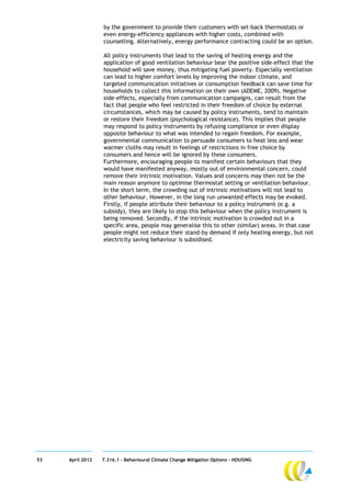 by the government to provide their customers with set-back thermostats or
                  even energy-efficiency appliances with higher costs, combined with
                  counselling. Alternatively, energy performance contracting could be an option.

                  All policy instruments that lead to the saving of heating energy and the
                  application of good ventilation behaviour bear the positive side-effect that the
                  household will save money, thus mitigating fuel poverty. Especially ventilation
                  can lead to higher comfort levels by improving the indoor climate, and
                  targeted communication initiatives or consumption feedback can save time for
                  households to collect this information on their own (ADEME, 2009). Negative
                  side-effects, especially from communication campaigns, can result from the
                  fact that people who feel restricted in their freedom of choice by external
                  circumstances, which may be caused by policy instruments, tend to maintain
                  or restore their freedom (psychological resistance). This implies that people
                  may respond to policy instruments by refusing compliance or even display
                  opposite behaviour to what was intended to regain freedom. For example,
                  governmental communication to persuade consumers to heat less and wear
                  warmer cloths may result in feelings of restrictions in free choice by
                  consumers and hence will be ignored by these consumers.
                  Furthermore, encouraging people to manifest certain behaviours that they
                  would have manifested anyway, mostly out of environmental concern, could
                  remove their intrinsic motivation. Values and concerns may then not be the
                  main reason anymore to optimise thermostat setting or ventilation behaviour.
                  In the short term, the crowding out of intrinsic motivations will not lead to
                  other behaviour. However, in the long run unwanted effects may be evoked.
                  Firstly, if people attribute their behaviour to a policy instrument (e.g. a
                  subsidy), they are likely to stop this behaviour when the policy instrument is
                  being removed. Secondly, if the intrinsic motivation is crowded out in a
                  specific area, people may generalise this to other (similar) areas. In that case
                  people might not reduce their stand-by demand if only heating energy, but not
                  electricity saving behaviour is subsidised.




53   April 2012   7.316.1 – Behavioural Climate Change Mitigation Options - HOUSING
 