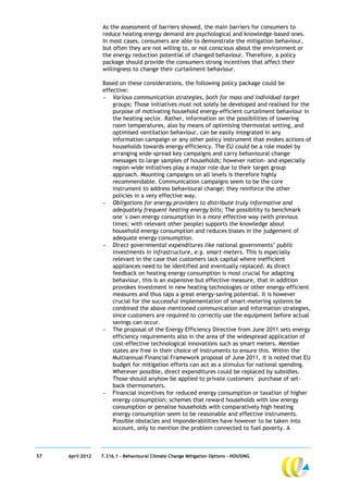As the assessment of barriers showed, the main barriers for consumers to
                  reduce heating energy demand are psychological and knowledge-based ones.
                  In most cases, consumers are able to demonstrate the mitigation behaviour,
                  but often they are not willing to, or not conscious about the environment or
                  the energy reduction potential of changed behaviour. Therefore, a policy
                  package should provide the consumers strong incentives that affect their
                  willingness to change their curtailment behaviour.

                  Based on these considerations, the following policy package could be
                  effective:
                   Various communication strategies, both for mass and individual target
                      groups; Those initiatives must not solely be developed and realised for the
                      purpose of motivating household energy-efficient curtailment behaviour in
                      the heating sector. Rather, information on the possibilities of lowering
                      room temperatures, also by means of optimising thermostat setting, and
                      optimised ventilation behaviour, can be easily integrated in any
                      information campaign or any other policy instrument that evokes actions of
                      households towards energy efficiency. The EU could be a role model by
                      arranging wide-spread key campaigns and carry behavioural change
                      messages to large samples of households; however nation- and especially
                      region-wide initiatives play a major role due to their target group
                      approach. Mounting campaigns on all levels is therefore highly
                      recommendable. Communication campaigns seem to be the core
                      instrument to address behavioural change; they reinforce the other
                      policies in a very effective way.
                   Obligations for energy providers to distribute truly informative and
                      adequately frequent heating energy bills; The possibility to benchmark
                      one´s own energy consumption in a more effective way (with previous
                      times; with relevant other people) supports the knowledge about
                      household energy consumption and reduces biases in the judgement of
                      adequate energy consumption.
                   Direct governmental expenditures like national governments’ public
                      investments in infrastructure, e.g. smart-meters. This is especially
                      relevant in the case that customers lack capital where inefficient
                      appliances need to be identified and eventually replaced. As direct
                      feedback on heating energy consumption is most crucial for adapting
                      behaviour, this is an expensive but effective measure, that in addition
                      provokes investment in new heating technologies or other energy-efficient
                      measures and thus taps a great energy-saving potential. It is however
                      crucial for the successful implementation of smart-metering systems be
                      combined the above mentioned communication and information strategies,
                      since customers are required to correctly use the equipment before actual
                      savings can occur.
                   The proposal of the Energy Efficiency Directive from June 2011 sets energy
                      efficiency requirements also in the area of the widespread application of
                      cost-effective technological innovations such as smart meters. Member
                      states are free in their choice of instruments to ensure this. Within the
                      Multiannual Financial Framework proposal of June 2011, it is noted that EU
                      budget for mitigation efforts can act as a stimulus for national spending.
                      Wherever possible, direct expenditures could be replaced by subsidies.
                      Those should anyhow be applied to private customers´ purchase of set-
                      back thermometers.
                   Financial incentives for reduced energy consumption or taxation of higher
                      energy consumption; schemes that reward households with low energy
                      consumption or penalise households with comparatively high heating
                      energy consumption seem to be reasonable and effective instruments.
                      Possible obstacles and imponderabilities have however to be taken into
                      account, only to mention the problem connected to fuel poverty. A



57   April 2012   7.316.1 – Behavioural Climate Change Mitigation Options - HOUSING
 