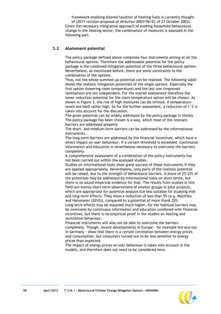 framework enabling altered taxation of heating fuels is currently thought
                      of (2011 revision proposal of directive 2003/96/EC of 27 October 2003).
                  Given the necessary integrative approach of evoking household behavioural
                  change in the heating sector, the combination of measures is assessed in the
                  following part.


           5.2    Abatement potential

                  The policy package defined above comprises four instruments aiming at all the
                  behavioural options. Therefore the addressable potential for the policy
                  package is the combined mitigation potential of the three behavioural options.
                  Nevertheless, as mentioned before, there are some constraints to the
                  combination of the options.
                  Thus, not the whole summed up potential can be realised. The following table
                  shows the realistic mitigation potentials of the single options. Especially the
                  first option (lowering room temperature) and the last one (improved
                  ventilation) are not independent. For the overall assessment therefore the
                  lower reduction potential for the room temperature option will be chosen. As
                  shown in Figure 3, the risk of high moistures can be limited, if temperature
                  levels are held rather high. So for the further assessment, a reduction of 1°C is
                  taken into account for the discussion.
                  The given potential can be widely addressed by the policy package in theory.
                  The policy package has been chosen is a way, which most of the relevant
                  barriers are addressed properly.
                  The short- and medium-term barriers can be addressed by the informational
                  instruments.
                  The long-term barriers are addressed by the financial incentives, which have a
                  direct impact on user behaviour, if a certain threshold is exceeded. Continuous
                  information and education is nevertheless necessary to overcome the barriers
                  completely.
                  A comprehensive assessment of a combination of the policy instruments has
                  not been carried out within the analysed studies.
                  Studies on informational tools show great success of these instruments if they
                  are applied appropriately. Nevertheless, only parts of the realistic potential
                  will be raised, due to the strength of behavioural barriers. A share of 25-33% of
                  the potentials may be addressed by informational tools on short terms, but
                  there is no sound empirical evidence for that. The results from studies in this
                  field are mainly short-term observations of smaller groups in pilot projects,
                  which are appropriate for potential analysis but less suitable for studying mid-
                  and long-term effects. They show a reduction of less than 5% (e.g. Matthies
                  and Hansmeier (2010)), compared to a potential of more thank 20%.
                  Long-term effects may be assumed much higher, for the habitual barriers may
                  be overcome by continuous information and education combined with financial
                  incentives, but there is no empirical proof in the studies on heating and
                  ventilation behaviour.
                  Financial instruments will also not be able to overcome the barriers
                  completely. Though, recent developments in Europe – for example the eco-tax
                  in Germany - show that there is a certain correlation between energy prices
                  and consumption, but consumers turned out to be less sensitive to energy
                  prices than expected.
                  The impact of energy prices on user behaviour is taken into account in the
                  models, and therefore does not need to be considered here.




58   April 2012   7.316.1 – Behavioural Climate Change Mitigation Options - HOUSING
 