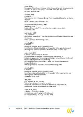 Ajzen, 2006
                  Homepage of Icek Ajzen, Professor of Psychology, University of Massachusetts
                  Available at: http://www.people.umass.edu/aizen/tpb.diag.html
                  Accessed at 10/06/2011

                  Amecke, 2011
                  H. Amecke
                  The relevance of the European Energy Performance Certificate for purchasing
                  decisions
                  Berlin : Climate Policy Initiative, 2011

                  American Heart Association, 2011
                  Vegetarian diets
                  Retrieved from: http://www.americanheart.org/presenter.jhtml
                  ?identifier=4777

                  Andriessen, 2007
                  J.H. Andriessen
                  Less mobile, more virtual : Learning remote communication to save costs and
                  the climate
                  Delft : University of Technology, 2007

                  Arnfalk, 2002
                  P. Arnfalk
                  Can virtual meetings replace business travel?
                  In: D. Pamlin, (Ed.) Sustainability at the speed of light: opportunities and
                  challenges for tomorrow’s society, Stockholm : WWF Sweden, 2002

                  Antes et al., 2010
                  R. Antes, I. Antoni-Komar, K. Fichter
                  Diffusionspfade nachhaltiger Konsumlösungen : Fallstudien zu
                  Erfolgsbedingungen der Verbreitung nachhaltiger Konsumlösungen im Bereich
                  häuslicher Energieeinsatz und Ernährung
                  Forschungsverbundprojekt WENKE2 – Wege zum nachhaltigen Konsum –
                  Energie, Ernährung
                  Oldenburg : Carl von Ossietzky Universität Oldenburg, 2010

                  Arnfalk, 2004
                  P. Arnfalk
                  Can virtual meetings replace business travel?
                  In: D. Pamlin (Ed.), Sustainability at the speed of light : opportunities and
                  challenges for tomorrow’s society
                  Stockholm : WWF, 2004

                  AVV, 2004
                  A.G. Boumans, M. van Twuijver
                  Telewerken : de stand van zaken revisited
                  Rotterdam : Ministerie van Verkeer en Waterstaat, Rijkswaterstaat,
                  Adviesdienst Verkeer en Vervoer (RWS, AVV), 2004

                  Axsen et al., 2010
                  J. Axsen, K.S. Kurani, A. Burke
                  Are batteries ready for plug-in hybrid buyers?
                  In: Transport Policy, No.17, p. 175-182, 2010




62   April 2012   7.316.1 – Behavioural Climate Change Mitigation Options - HOUSING
 