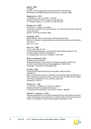Bakken, 2008
                  D. Bakken
                  Car talk : the role and impact of word of mouth in brand choice
                  Presentation at ESOMAR Automotive Conference, Lausanne, 2008

                  Bamberg et al., 2011
                  S. Bamberg, S. Fujii, M. Friman, T. Gärling
                  Behaviour theory and soft transport policy measures
                  In: Transport Policy, no. 18, (2011); p. 228-235, 2011

                  Banister et al., 2007
                  D. Banister, C. Newson, M. Ledbury
                  The costs of transport on the environment : the role of teleworking in reducing
                  carbon emissions
                  Oxford : University of Oxford, 2007

                  BarEnergy, 2010
                  Sophie Emmert, Martin van de Lindt and Helma Luiten (eds.)
                  Barriers to changes in energy behaviour among end consumers and households,
                  final report
                  Oslo : S.n., 2010

                  Barr et al., 2005
                  S. Barr, A.W. Gilg, N. Ford
                  The household energy gap : examining the divide between habitual- and
                  purchase-related conservation behaviours
                  In : Energy Policy, vol.33, no.11(2005); p. 1425-1444

                  Basarir and Overend, 2010
                  M. Basarir and M. Overend
                  Assessing the effect of open doors on energy consumption and thermal
                  comfort. Interim Report on the Energy Appraisal of Retail Units
                  Cambridge : University of Cambridge, 2010

                  BC Hydro, 2007
                  Conservation Potential Review by the Canadian utility BC Hydro
                  Available at :
                  http://www.bchydro.com/etc/medialib/internet/documents/info/pdf/info_2
                  007_conservation_potential_review_summary_report.Par.0001.File.info_2007_
                  conservation_potential_review_summary_report.pdf
                  Accessed at: 24/01/11

                  Becker et al., 1981
                  L.J. Becker, C. Seligman, R.H. Fazio, J.M. Darley
                  Relating attitudes to residential energy use
                  In: Environment and Behavior, Vol.13, No.5 (1981) p. 590–609

                  Bertoldi, P., Rezessy, S., 2010
                  Voluntary agreements in the field of energy efficiency and emission reduction:
                  review and analysis of the experience in member states of the European Union
                  Seville: Joint Research Centre of the European Commission, 2010




63   April 2012   7.316.1 – Behavioural Climate Change Mitigation Options - HOUSING
 