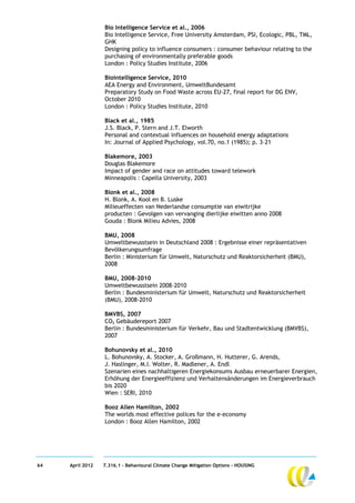 Bio Intelligence Service et al., 2006
                  Bio Intelligence Service, Free University Amsterdam, PSI, Ecologic, PBL, TML,
                  GHK
                  Designing policy to influence consumers : consumer behaviour relating to the
                  purchasing of environmentally preferable goods
                  London : Policy Studies Institute, 2006

                  Biointelligence Service, 2010
                  AEA Energy and Environment, UmweltBundesamt
                  Preparatory Study on Food Waste across EU-27, final report for DG ENV,
                  October 2010
                  London : Policy Studies Institute, 2010

                  Black et al., 1985
                  J.S. Black, P. Stern and J.T. Elworth
                  Personal and contextual influences on household energy adaptations
                  In: Journal of Applied Psychology, vol.70, no.1 (1985); p. 3–21

                  Blakemore, 2003
                  Douglas Blakemore
                  Impact of gender and race on attitudes toward telework
                  Minneapolis : Capella University, 2003

                  Blonk et al., 2008
                  H. Blonk, A. Kool en B. Luske
                  Milieueffecten van Nederlandse consumptie van eiwitrijke
                  producten : Gevolgen van vervanging dierlijke eiwitten anno 2008
                  Gouda : Blonk Milieu Advies, 2008

                  BMU, 2008
                  Umweltbewusstsein in Deutschland 2008 : Ergebnisse einer repräsentativen
                  Bevölkerungsumfrage
                  Berlin : Ministerium für Umwelt, Naturschutz und Reaktorsicherheit (BMU),
                  2008

                  BMU, 2008-2010
                  Umweltbewusstsein 2008-2010
                  Berlin : Bundesministerium für Umwelt, Naturschutz und Reaktorsicherheit
                  (BMU), 2008-2010

                  BMVBS, 2007
                  CO2 Gebäudereport 2007
                  Berlin : Bundesministerium für Verkehr, Bau und Stadtentwicklung (BMVBS),
                  2007

                  Bohunovsky et al., 2010
                  L. Bohunovsky, A. Stocker, A. Großmann, H. Hutterer, G. Arends,
                  J. Haslinger, M.I. Wolter, R. Madlener, A. Endl
                  Szenarien eines nachhaltigeren Energiekonsums Ausbau erneuerbarer Energien,
                  Erhöhung der Energieeffizienz und Verhaltensänderungen im Energieverbrauch
                  bis 2020
                  Wien : SERI, 2010

                  Booz Allen Hamilton, 2002
                  The worlds most effective polices for the e-economy
                  London : Booz Allen Hamilton, 2002




64   April 2012   7.316.1 – Behavioural Climate Change Mitigation Options - HOUSING
 