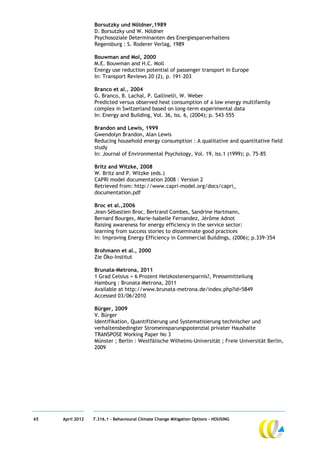 Borsutzky und Nöldner,1989
                  D. Borsutzky und W. Nöldner
                  Psychosoziale Determinanten des Energiesparverhaltens
                  Regensburg : S. Roderer Verlag, 1989

                  Bouwman and Mol, 2000
                  M.E. Bouwman and H.C. Moll
                  Energy use reduction potential of passenger transport in Europe
                  In: Transport Reviews 20 (2), p. 191–203

                  Branco et al., 2004
                  G. Branco, B. Lachal, P. Gallinelli, W. Weber
                  Predicted versus observed heat consumption of a low energy multifamily
                  complex in Switzerland based on long-term experimental data
                  In: Energy and Building, Vol. 36, Iss. 6, (2004); p. 543–555

                  Brandon and Lewis, 1999
                  Gwendolyn Brandon, Alan Lewis
                  Reducing household energy consumption : A qualitative and quantitative field
                  study
                  In: Journal of Environmental Psychology, Vol. 19, Iss.1 (1999); p. 75–85

                  Britz and Witzke, 2008
                  W. Britz and P. Witzke (eds.)
                  CAPRI model documentation 2008 : Version 2
                  Retrieved from: http://www.capri-model.org/docs/capri_
                  documentation.pdf

                  Broc et al.,2006
                  Jean-Sébastien Broc, Bertrand Combes, Sandrine Hartmann,
                  Bernard Bourges, Marie-Isabelle Fernandez, Jérôme Adnot
                  Raising awareness for energy efficiency in the service sector:
                  learning from success stories to disseminate good practices
                  In: Improving Energy Efficiency in Commercial Buildings, (2006); p.339-354

                  Brohmann et al., 2000
                  Zie Öko-Institut

                  Brunata-Metrona, 2011
                  1 Grad Celsius = 6 Prozent Heizkostenersparnis?, Pressemitteilung
                  Hamburg : Brunata-Metrona, 2011
                  Available at http://www.brunata-metrona.de/index.php?id=5849
                  Accessed 03/06/2010

                  Bürger, 2009
                  V. Bürger
                  Identifikation, Quantifizierung und Systematisierung technischer und
                  verhaltensbedingter Stromeinsparungspotenzial privater Haushalte
                  TRANSPOSE Working Paper No 3
                  Münster ; Berlin : Westfälische Wilhelms-Universität ; Freie Universität Berlin,
                  2009




65   April 2012   7.316.1 – Behavioural Climate Change Mitigation Options - HOUSING
 