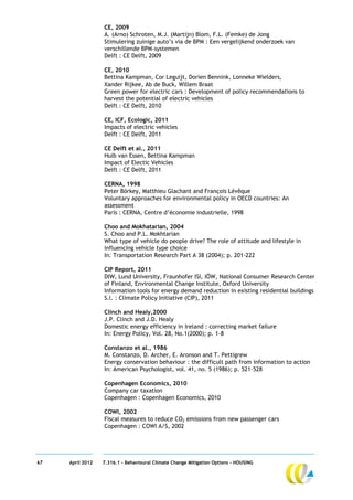 CE, 2009
                  A. (Arno) Schroten, M.J. (Martijn) Blom, F.L. (Femke) de Jong
                  Stimulering zuinige auto’s via de BPM : Een vergelijkend onderzoek van
                  verschillende BPM-systemen
                  Delft : CE Delft, 2009

                  CE, 2010
                  Bettina Kampman, Cor Leguijt, Dorien Bennink, Lonneke Wielders,
                  Xander Rijkee, Ab de Buck, Willem Braat
                  Green power for electric cars : Development of policy recommendations to
                  harvest the potential of electric vehicles
                  Delft : CE Delft, 2010

                  CE, ICF, Ecologic, 2011
                  Impacts of electric vehicles
                  Delft : CE Delft, 2011

                  CE Delft et al., 2011
                  Huib van Essen, Bettina Kampman
                  Impact of Electic Vehicles
                  Delft : CE Delft, 2011

                  CERNA, 1998
                  Peter Börkey, Matthieu Glachant and François Lévêque
                  Voluntary approaches for environmental policy in OECD countries: An
                  assessment
                  Paris : CERNA, Centre d’économie industrielle, 1998

                  Choo and Mokhatarian, 2004
                  S. Choo and P.L. Mokhtarian
                  What type of vehicle do people drive? The role of attitude and lifestyle in
                  influencing vehicle type choice
                  In: Transportation Research Part A 38 (2004); p. 201-222

                  CIP Report, 2011
                  DIW, Lund University, Fraunhofer ISI, IÖW, National Consumer Research Center
                  of Finland, Environmental Change Institute, Oxford University
                  Information tools for energy demand reduction in existing residential buildings
                  S.l. : Climate Policy Initiative (CIP), 2011

                  Clinch and Healy,2000
                  J.P. Clinch and J.D. Healy
                  Domestic energy efficiency in Ireland : correcting market failure
                  In: Energy Policy, Vol. 28, No.1(2000); p. 1-8

                  Constanzo et al., 1986
                  M. Constanzo, D. Archer, E. Aronson and T. Pettigrew
                  Energy conservation behaviour : the difficult path from information to action
                  In: American Psychologist, vol. 41, no. 5 (1986); p. 521–528

                  Copenhagen Economics, 2010
                  Company car taxation
                  Copenhagen : Copenhagen Economics, 2010

                  COWI, 2002
                  Fiscal measures to reduce CO2 emissions from new passenger cars
                  Copenhagen : COWI A/S, 2002




67   April 2012   7.316.1 – Behavioural Climate Change Mitigation Options - HOUSING
 