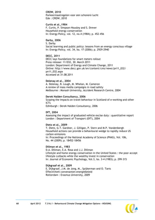 CROW, 2010
                  Parkeermaatregelen voor een schonere lucht
                  Ede : CROW, 2010

                  Curtis et al.,1984
                  F. Curtis, P. Simpson-Housley and S. Drever
                  Household energy conservation
                  In: Energy Policy, vol. 12, no.4 (1984); p. 452–456

                  Darby, 2006
                  S. Darby
                  Social learning and public policy: lessons from an energy conscious village
                  In: Energy Policy, vol. 34, Iss. 17 (2006); p. 2929–2940

                  DECC, 2011
                  DECC lays foundations for smart meters rollout
                  Press release: 11/032, 30. March 2011
                  London: Department of Energy and Climate Change, 2011
                  Online: http://www.decc.gov.uk/en/content/cms/news/pn11_032/
                  pn11_032.aspx
                  Accessed at 31.08.2011

                  Delenay et al., 2004
                  A. Delenay, B. Lough, M. Whelan, M. Cameron
                  A review of mass media campaigns in road safety
                  Melbourne : Monash University, Accident Research Centre, 2004

                  Derek Halden Consultancy, 2006
                  Scoping the impacts on travel behaviour in Scotland of e-working and other
                  ICTs
                  Edinburgh : Derek Halden Consultancy, 2006

                  DfT, 2004
                  Assessing the impact of graduated vehicle excise duty : quantitative report
                  London : Department of Transport (DfT), 2004

                  Dietz et al., 2009
                  T. Dietz, G.T. Gardner, J. Gilligan, P. Stern and M.P. Vandenbergh
                  Household actions can provide a behavioural wedge to rapidly reduce US
                  carbon emissions
                  In: Proceedings of the National Academy of Science (PNAS), Vol. 106,
                  No. 44 (2009); p. 18452-18456

                  Dillman et al., 1983
                  D.A. Dillman, E.A. Rosa and J.J. Dillman
                  Lifestyle and home energy conservation in the United States : the poor accept
                  lifestyle cutbacks while the wealthy invest in conservation
                  In: Journal of Economic Psychology, Vol.3, Iss. 3-4 (1983); p. 299–315

                  Dijkgraaf et al., 2009
                  E. Dijkgraaf, J.M. de Jong, M., Spijkerman and O. Tanis
                  Effectiviteit convenanten energiebeleid
                  Rotterdam : Erasmus University, 2009




68   April 2012   7.316.1 – Behavioural Climate Change Mitigation Options - HOUSING
 