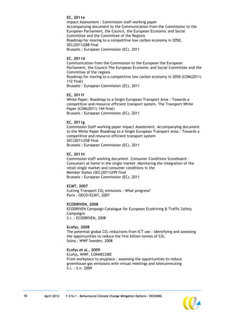 EC, 2011e
                  Impact Assessment : Commission staff working paper
                  Accompanying document to the Communication from the Commission to the
                  European Parliament, the Council, the European Economic and Social
                  Committee and the Committee of the Regions
                  Roadmap for moving to a competitive low carbon economy in 2050,
                  SEC(2011)288 final
                  Brussels : European Commission (EC), 2011

                  EC, 2011d
                  Communication from the Commission to the European the European
                  Parliament, the Council The European Economic and Social Committee and the
                  Committee of the regions
                  Roadmap for moving to a competitive low carbon economy in 2050 (COM(2011)
                  112 final)
                  Brussels : European Commission (EC), 2011

                  EC, 2011f
                  White Paper: Roadmap to a Single European Transport Area : Towards a
                  competitive and resource efficient transport system. The Transport White
                  Paper (COM(2011) 144 final)
                  Brussels : European Commission (EC), 2011

                  EC, 2011g
                  Commission Staff working paper Impact Assessment. Accompanying document
                  to the White Paper Roadmap to a Single European Transport Area : Towards a
                  competitive and resource efficient transport system
                  SEC(2011)358 final
                  Brussels : European Commission (EC), 2011

                  EC, 2011h
                  Commission staff working document. Consumer Conditions Scoreboard –
                  Consumers at home in the single market :Monitoring the integration of the
                  retail single market and consumer conditions in the
                  Member States (SEC(2011)299 final
                  Brussels : European Commission (EC), 2011

                  ECMT, 2007
                  Cutting Transport CO2 emissions : What progress?
                  Paris : OECD/ECMT, 2007

                  ECODRIVEN, 2008
                  ECODRIVEN Campaign Catalogue for European Ecodriving & Traffic Safety
                  Campaigns
                  S.l. : ECODRIVEN, 2008

                  Ecofys, 2008
                  The potential global CO2 reductions from ICT use : Identifying and assessing
                  the opportunities to reduce the first billion tonnes of CO2
                  Solna : WWF Sweden, 2008

                  Ecofys et al., 2009
                  Ecofys, WWF, CONNECORE
                  From workplace to anyplace : assessing the opportunities to reduce
                  greenhouse gas emissions with virtual meetings and telecommuting
                  S.l. : S.n. 2009




70   April 2012   7.316.1 – Behavioural Climate Change Mitigation Options - HOUSING
 